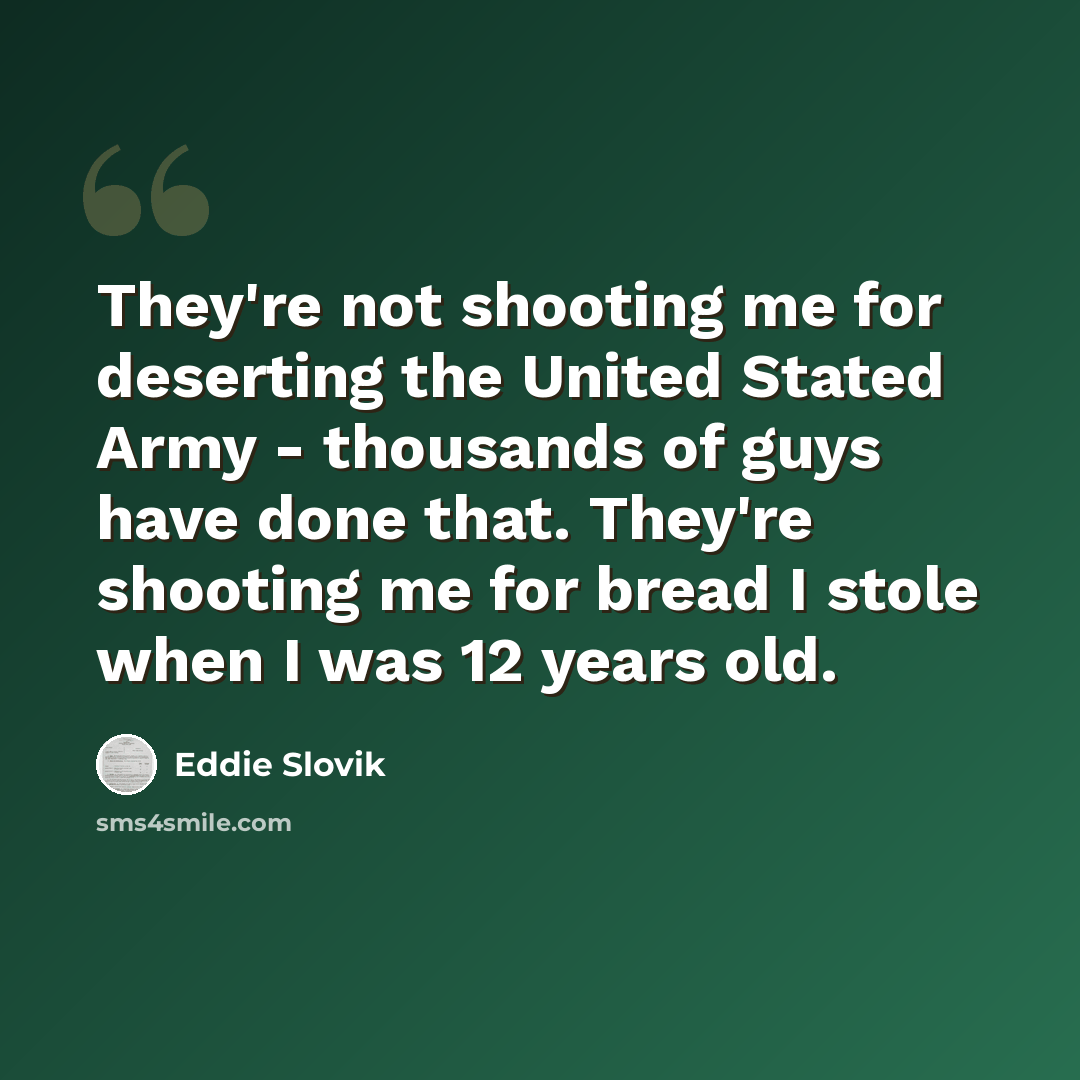 “They're not shooting me for deserting the United Stated Army - thousands of guys have done that. They're shooting me for bread I stole when I was 12 years old.” quote by Eddie Slovik