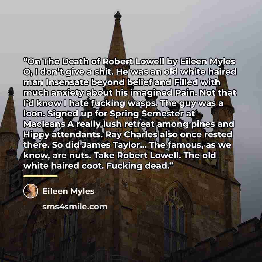 “On The Death of Robert Lowell by Eileen Myles O, I don’t give a shit. He was an old white haired man Insensate beyond belief and Filled with much anxiety about his imagined Pain. Not that I’d know I hate fucking wasps. The guy was a loon. Signed up for Spring Semester at Macleans A really lush…” quote by Eileen Myles