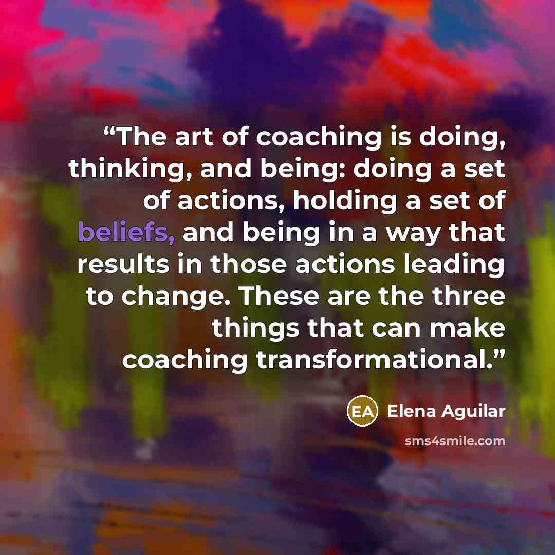“The art of coaching is doing, thinking, and being: doing a set of actions, holding a set of beliefs, and being in a way that results in those actions leading to change. These are the three things that can make coaching transformational.” quote by Elena Aguilar