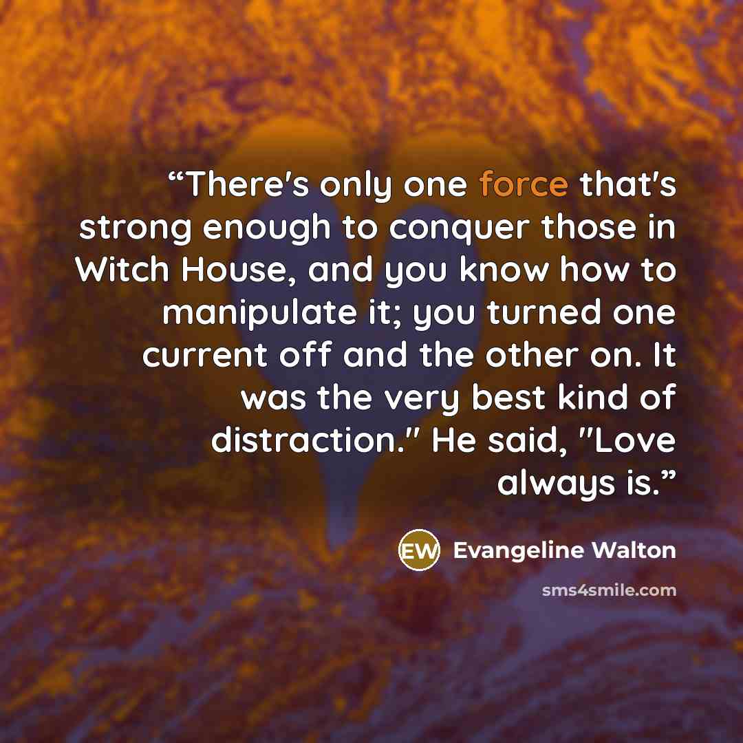 “There's only one force that's strong enough to conquer those in Witch House, and you know how to manipulate it; you turned one current off and the other on. It was the very best kind of distraction." He said, "Love always is.” quote by Evangeline Walton