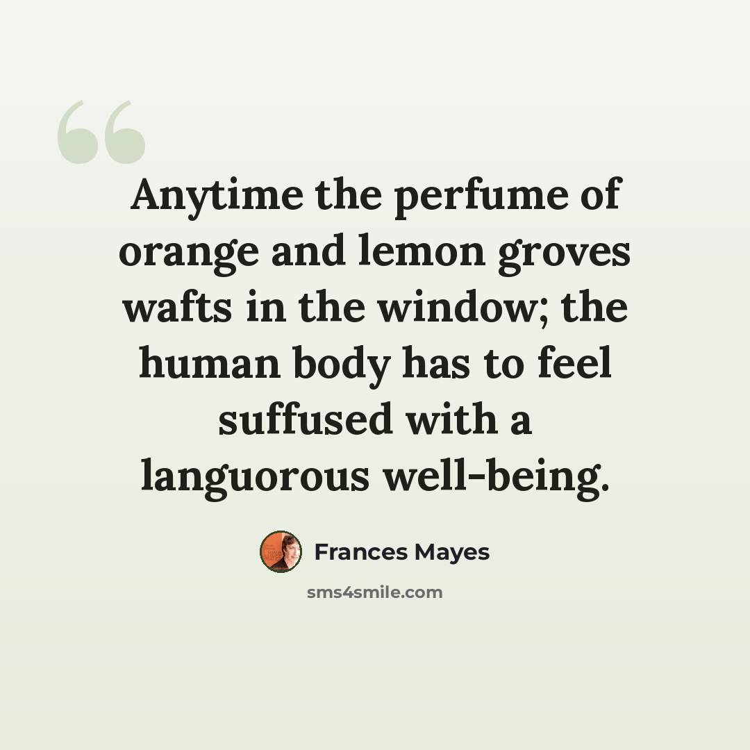 “Anytime the perfume of orange and lemon groves wafts in the window; the human body has to feel suffused with a languorous well-being.” quote by Frances Mayes