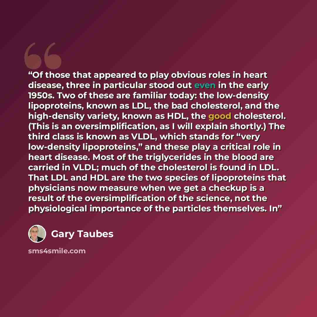 “Of those that appeared to play obvious roles in heart disease, three in particular stood out even in the early 1950s. Two of these are familiar today: the low-density lipoproteins, known as LDL, the bad cholesterol, and the high-density variety, known as HDL, the good cholesterol. (This is an…” quote by Gary Taubes