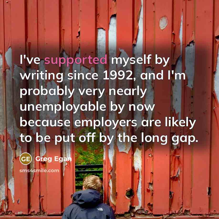 “I've supported myself by writing since 1992, and I'm probably very nearly unemployable by now because employers are likely to be put off by the long gap.” quote by Greg Egan