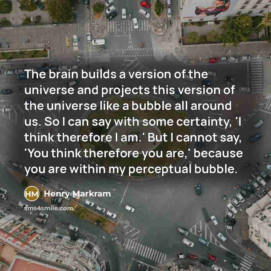 “The brain builds a version of the universe and projects this version of the universe like a bubble all around us. So I can say with some certainty, 'I think therefore I am.' But I cannot say, 'You think therefore you are,' because you are within my perceptual bubble.” quote by Henry Markram