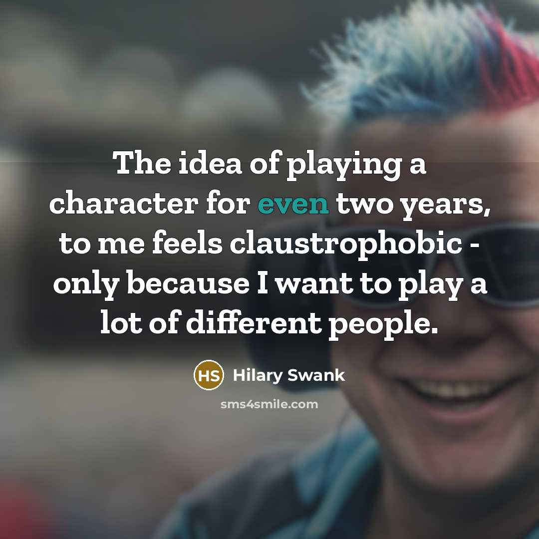 “The idea of playing a character for even two years, to me feels claustrophobic - only because I want to play a lot of different people.” quote by Hilary Swank