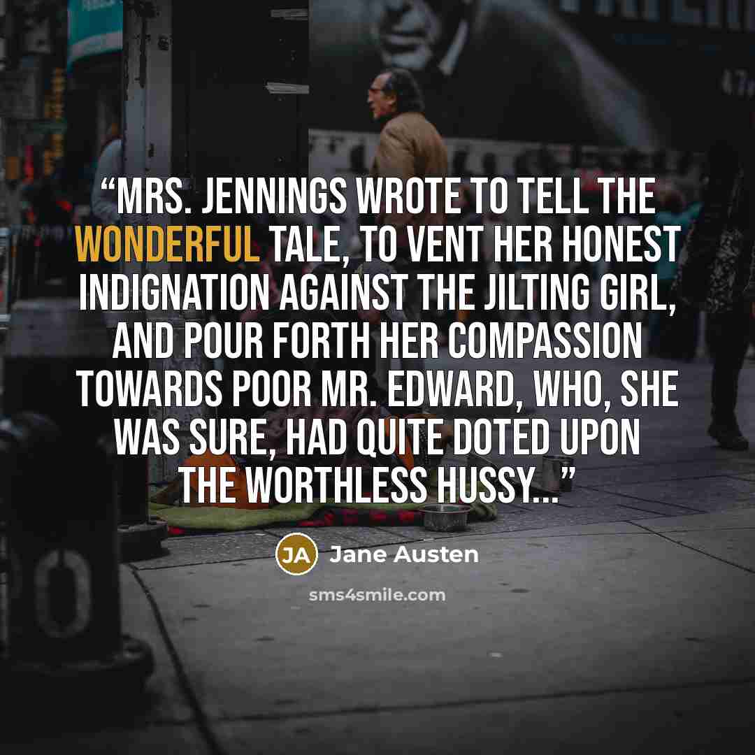 “Mrs. Jennings wrote to tell the wonderful tale, to vent her honest indignation against the jilting girl, and pour forth her compassion towards poor Mr. Edward, who, she was sure, had quite doted upon the worthless hussy...” quote by Jane Austen