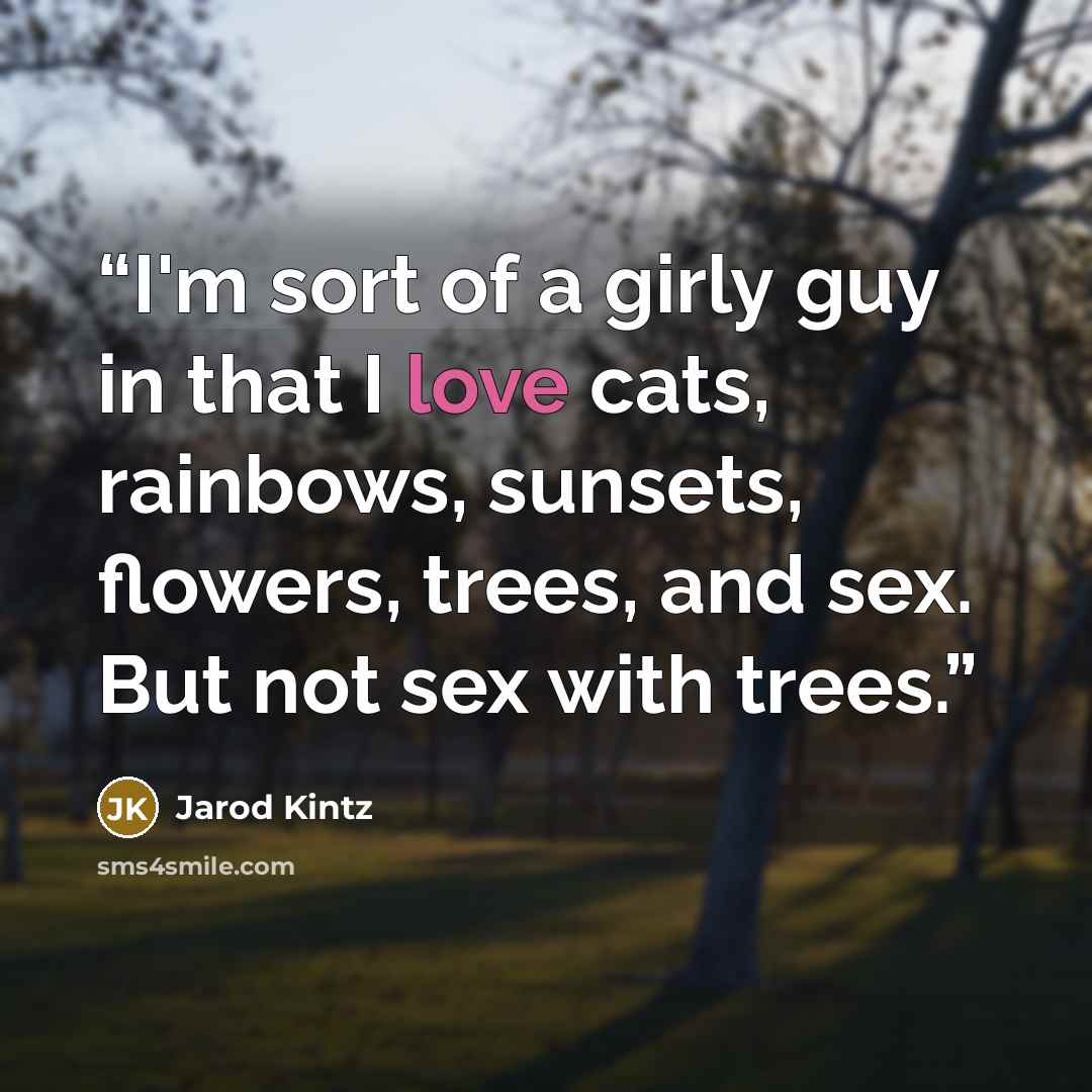 “I'm sort of a girly guy in that I love cats, rainbows, sunsets, flowers, trees, and sex. But not sex with trees.” quote by Jarod Kintz