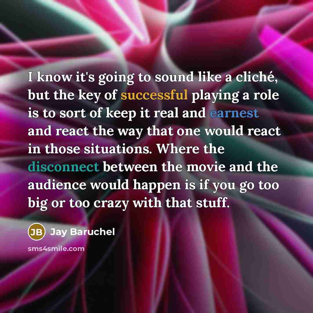 “I know it's going to sound like a cliché, but the key of successful playing a role is to sort of keep it real and earnest and react the way that one would react in those situations. Where the disconnect between the movie and the audience would happen is if you go too big or too crazy with that…” quote by Jay Baruchel