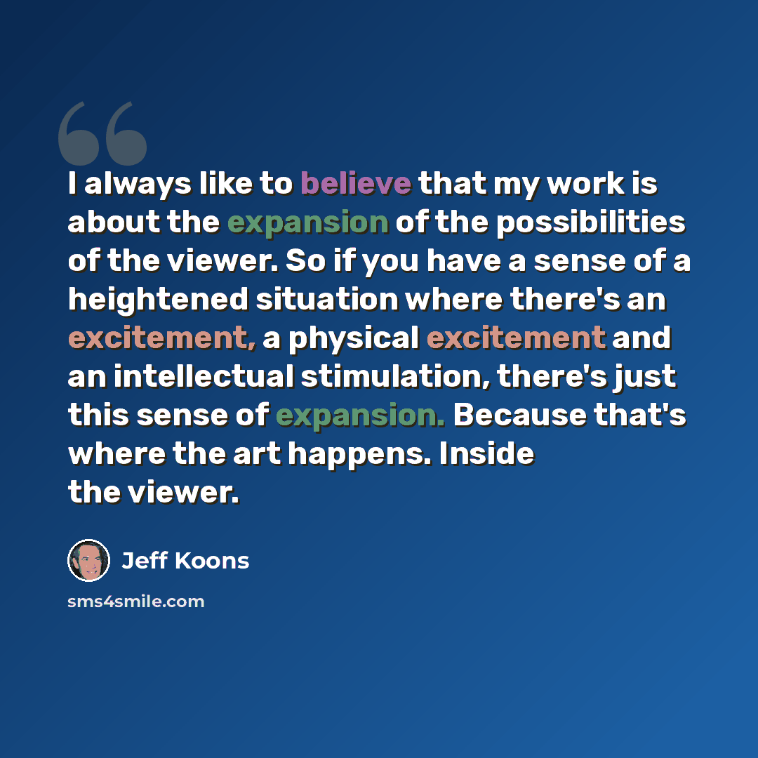 “I always like to believe that my work is about the expansion of the possibilities of the viewer. So if you have a sense of a heightened situation where there's an excitement, a physical excitement and an intellectual stimulation, there's just this sense of expansion. Because that's where the art…” quote by Jeff Koons