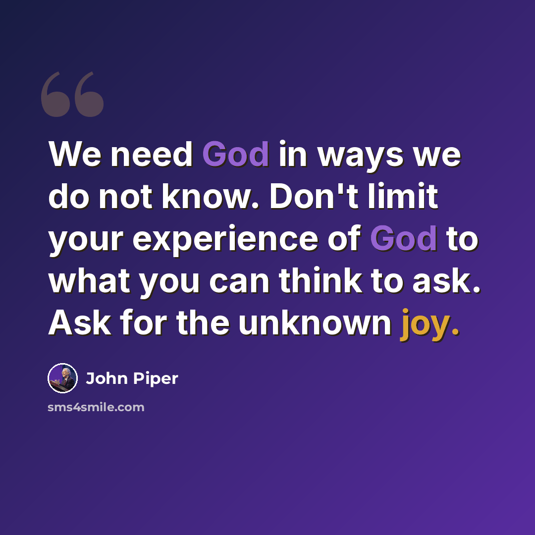 “We need God in ways we do not know. Don't limit your experience of God to what you can think to ask. Ask for the unknown joy.” quote by John Piper