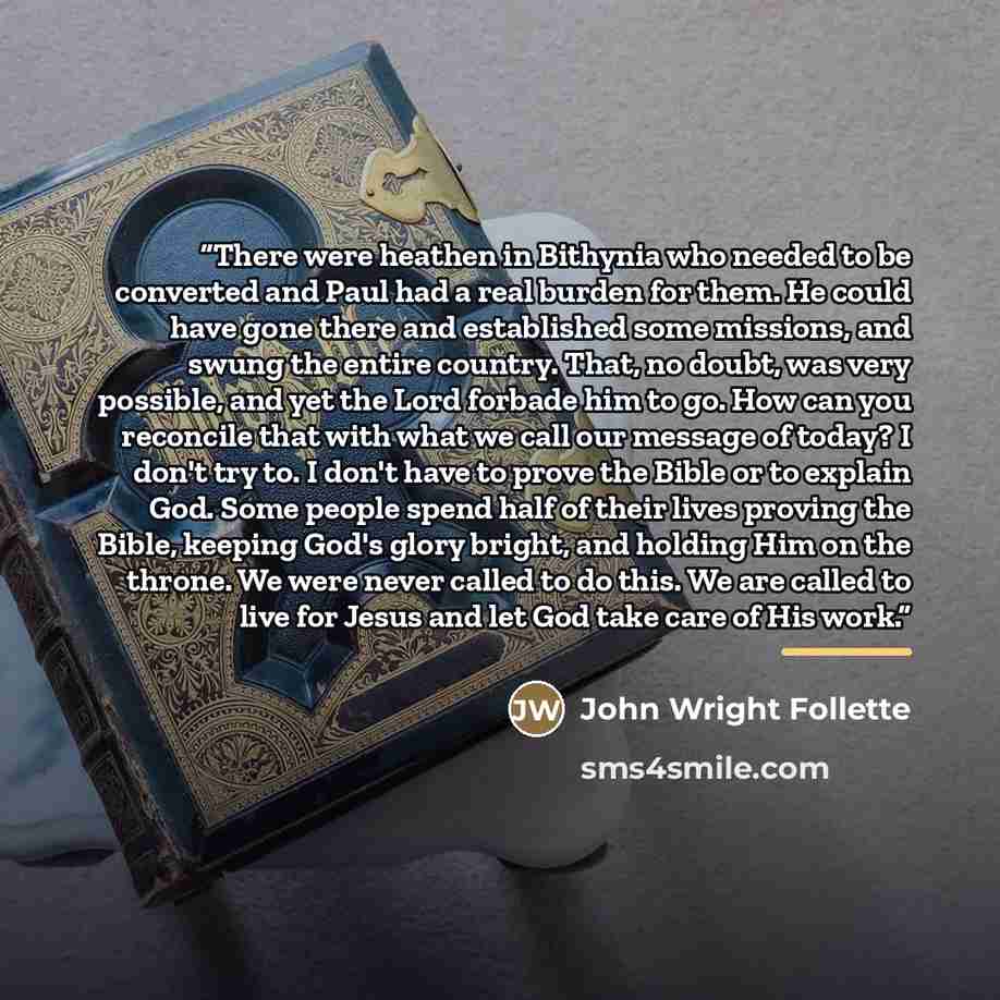 “There were heathen in Bithynia who needed to be converted and Paul had a real burden for them. He could have gone there and established some missions, and swung the entire country. That, no doubt, was very possible, and yet the Lord forbade him to go. How can you reconcile that with what we call…” quote by John Wright Follette