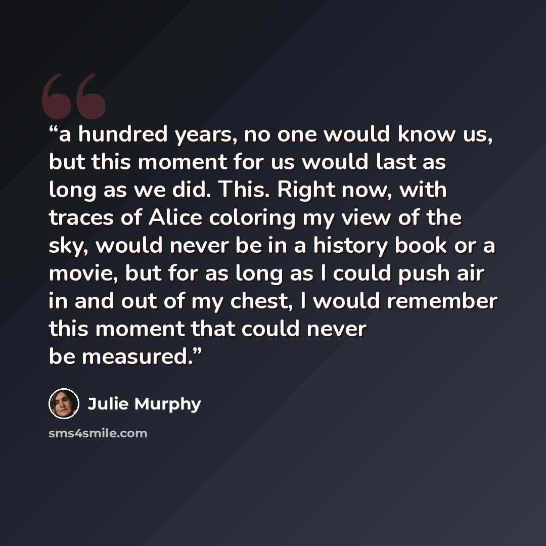 “a hundred years, no one would know us, but this moment for us would last as long as we did. This. Right now, with traces of Alice coloring my view of the sky, would never be in a history book or a movie, but for as long as I could push air in and out of my chest, I would remember this moment that…” quote by Julie Murphy