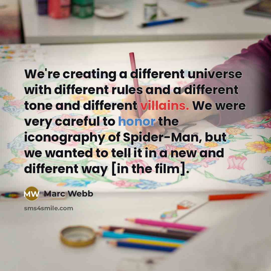 “We're creating a different universe with different rules and a different tone and different villains. We were very careful to honor the iconography of Spider-Man, but we wanted to tell it in a new and different way [in the film].” quote by Marc Webb