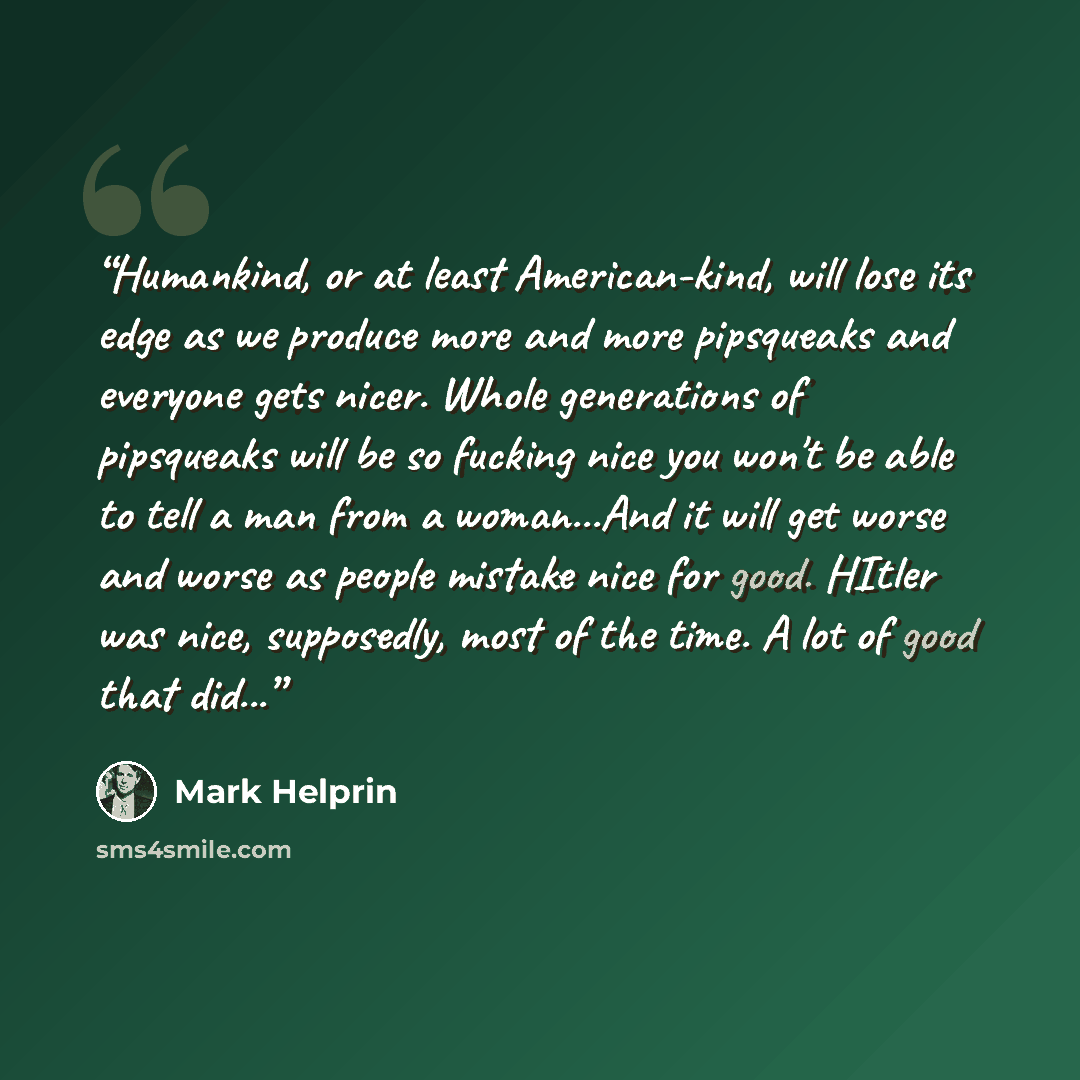 “Humankind, or at least American-kind, will lose its edge as we produce more and more pipsqueaks and everyone gets nicer. Whole generations of pipsqueaks will be so fucking nice you won't be able to tell a man from a woman...And it will get worse and worse as people mistake nice for good. HItler…” quote by Mark Helprin