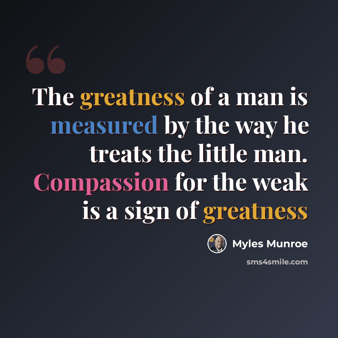 “The greatness of a man is measured by the way he treats the little man. Compassion for the weak is a sign of greatness” quote by Myles Munroe