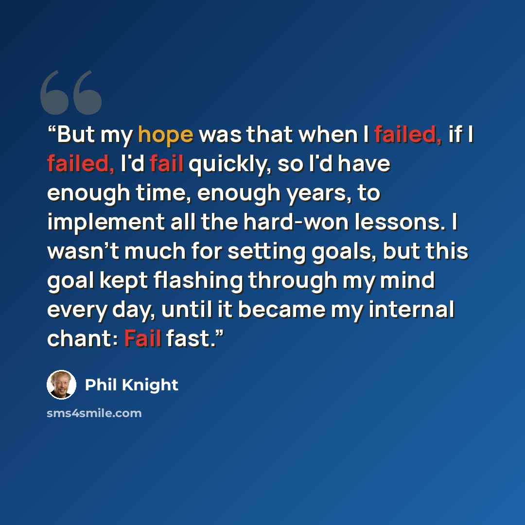 “But my hope was that when I failed, if I failed, I'd fail quickly, so I'd have enough time, enough years, to implement all the hard-won lessons. I wasn't much for setting goals, but this goal kept flashing through my mind every day, until it became my internal chant: Fail fast.” quote by Phil Knight