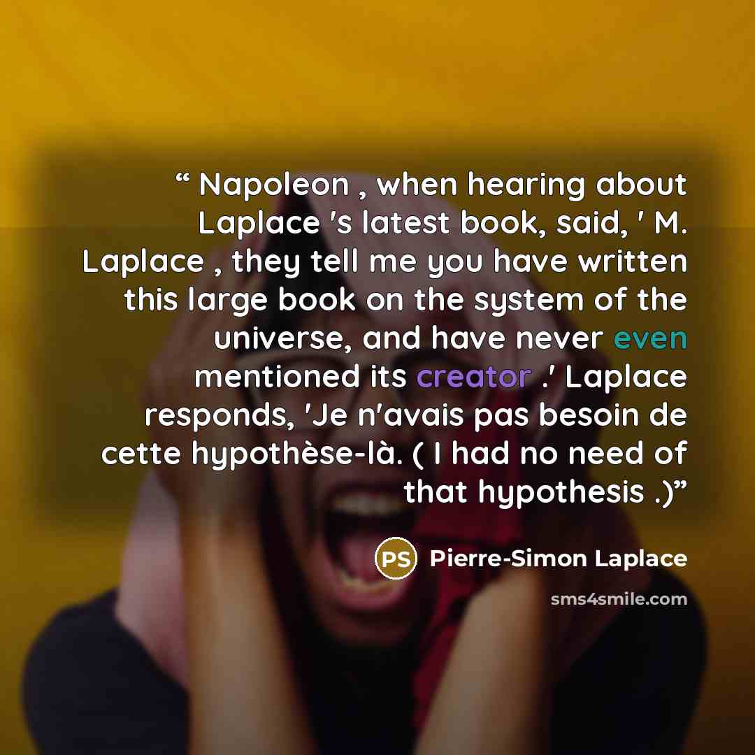 “Napoleon , when hearing about Laplace 's latest book, said, ' M. Laplace , they tell me you have written this large book on the system of the universe, and have never even mentioned its creator .' Laplace responds, 'Je n'avais pas besoin de cette hypothèse-là. ( I had no need of that hypothesis .)” quote by Pierre-Simon Laplace