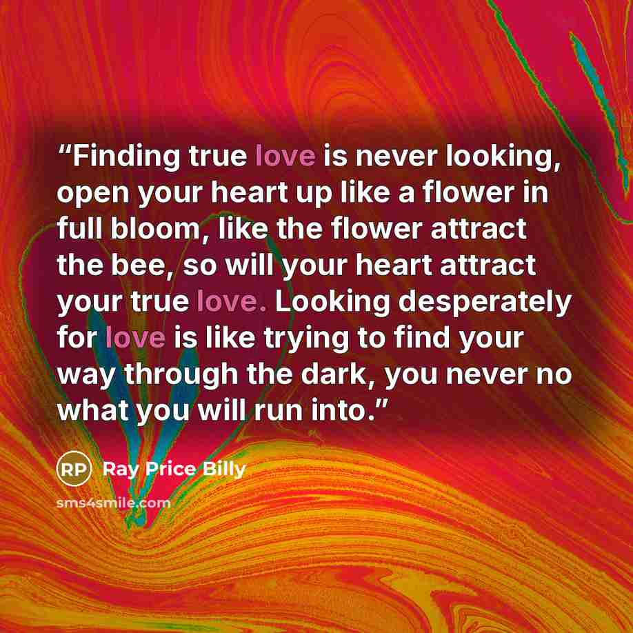 “Finding true love is never looking, open your heart up like a flower in full bloom, like the flower attract the bee, so will your heart attract your true love. Looking desperately for love is like trying to find your way through the dark, you never no what you will run into.” quote by Ray Price Billy