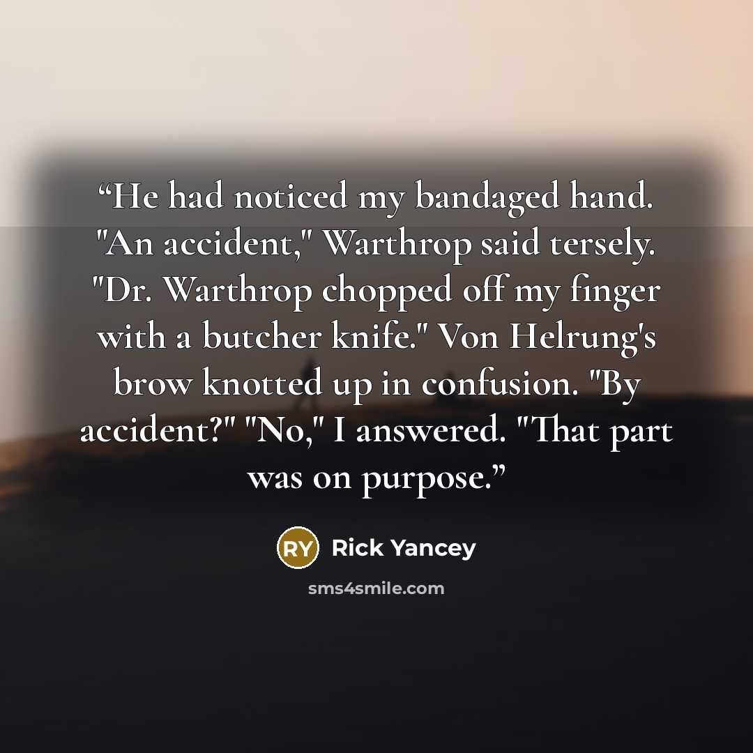 “He had noticed my bandaged hand. "An accident," Warthrop said tersely. "Dr. Warthrop chopped off my finger with a butcher knife." Von Helrung's brow knotted up in confusion. "By accident?" "No," I answered. "That part was on purpose.” quote by Rick Yancey