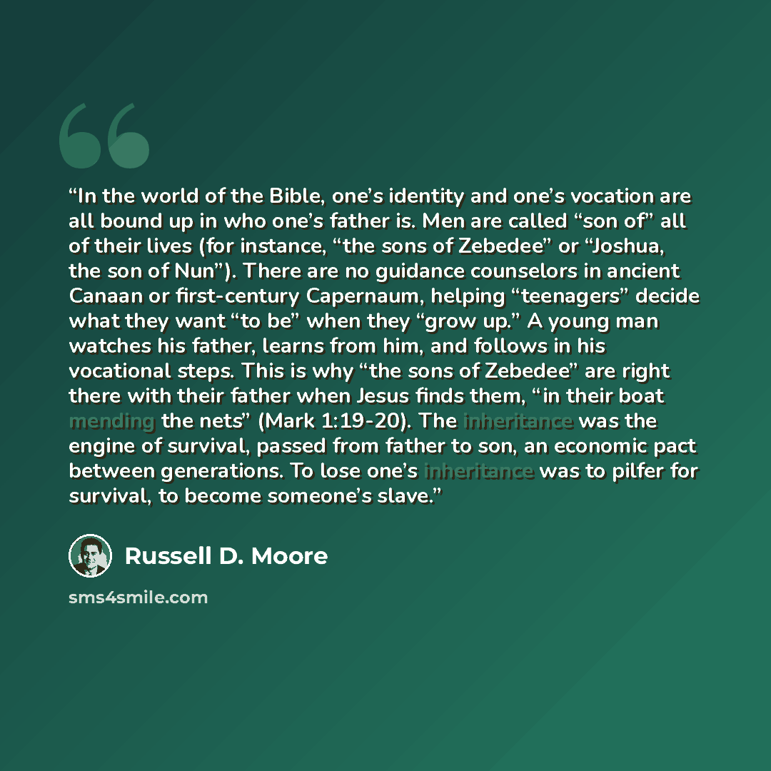 “In the world of the Bible, one’s identity and one’s vocation are all bound up in who one’s father is. Men are called “son of” all of their lives (for instance, “the sons of Zebedee” or “Joshua, the son of Nun”). There are no guidance counselors in ancient Canaan or first-century Capernaum, helping…” quote by Russell D. Moore