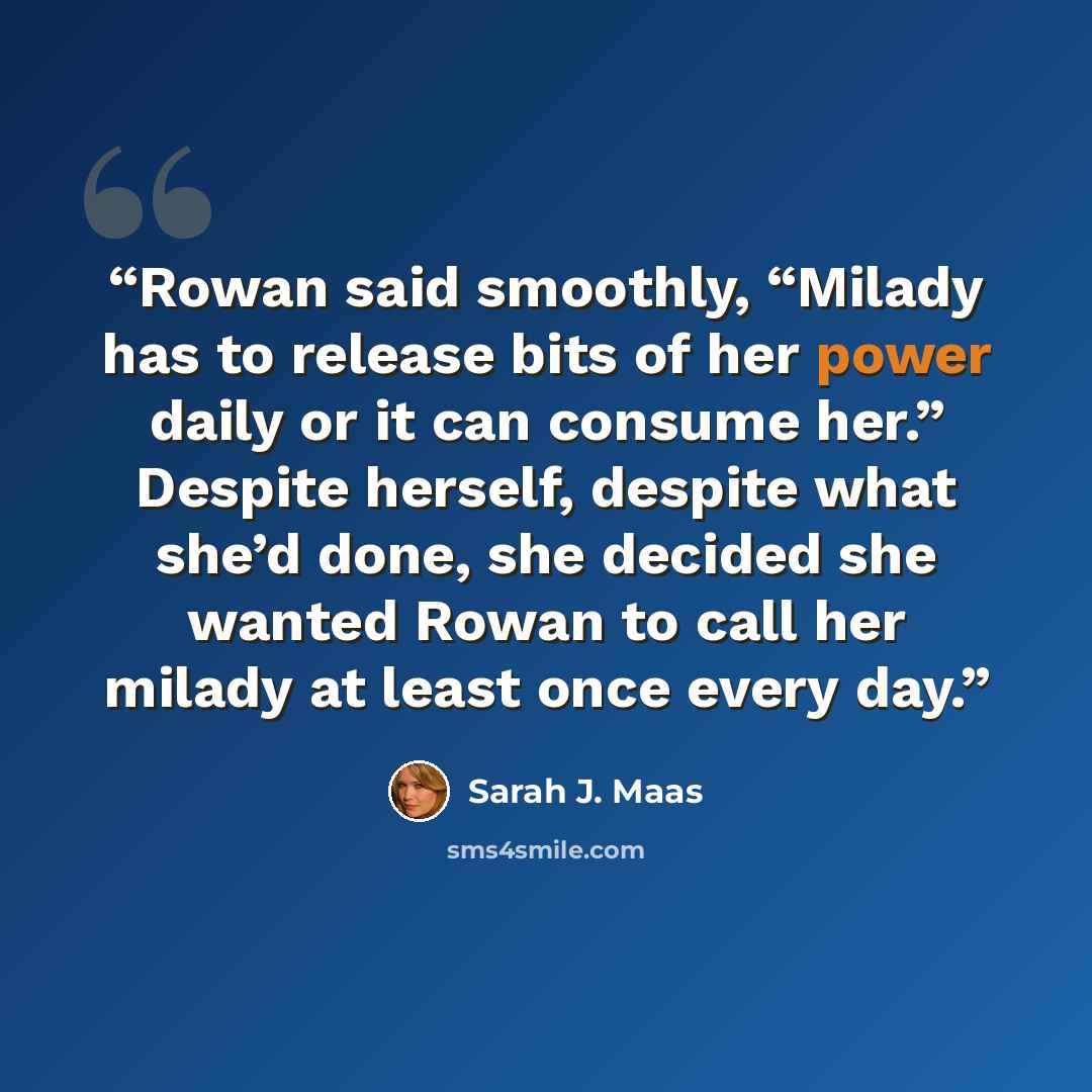 “Rowan said smoothly, “Milady has to release bits of her power daily or it can consume her.” Despite herself, despite what she’d done, she decided she wanted Rowan to call her milady at least once every day.” quote by Sarah J. Maas