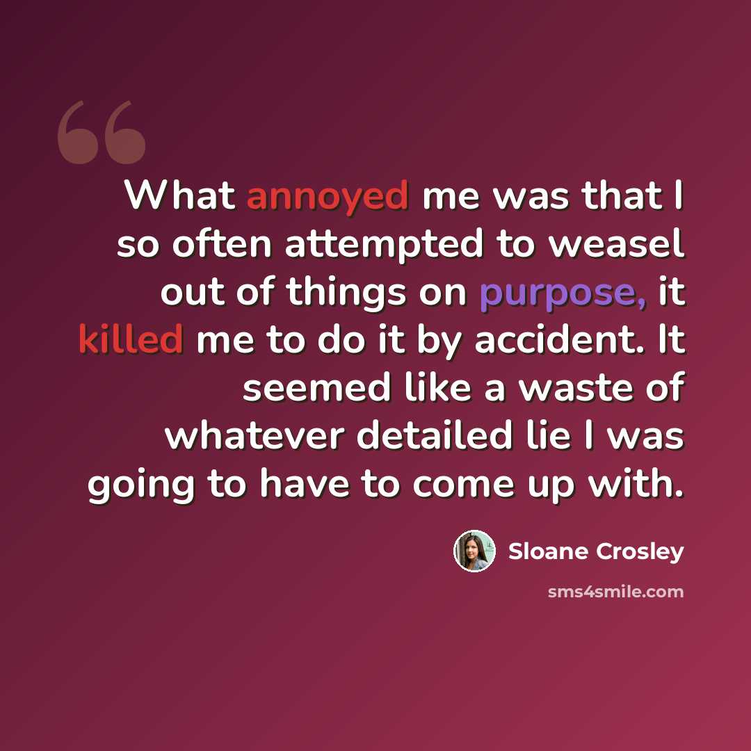 “What annoyed me was that I so often attempted to weasel out of things on purpose, it killed me to do it by accident. It seemed like a waste of whatever detailed lie I was going to have to come up with.” quote by Sloane Crosley