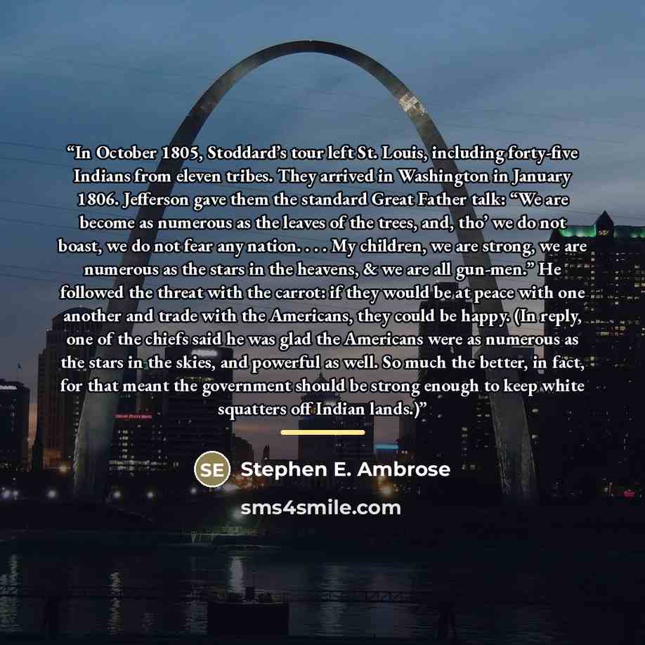 “In October 1805, Stoddard’s tour left St. Louis, including forty-five Indians from eleven tribes. They arrived in Washington in January 1806. Jefferson gave them the standard Great Father talk: “We are become as numerous as the leaves of the trees, and, tho’ we do not boast, we do not fear any…” quote by Stephen E. Ambrose
