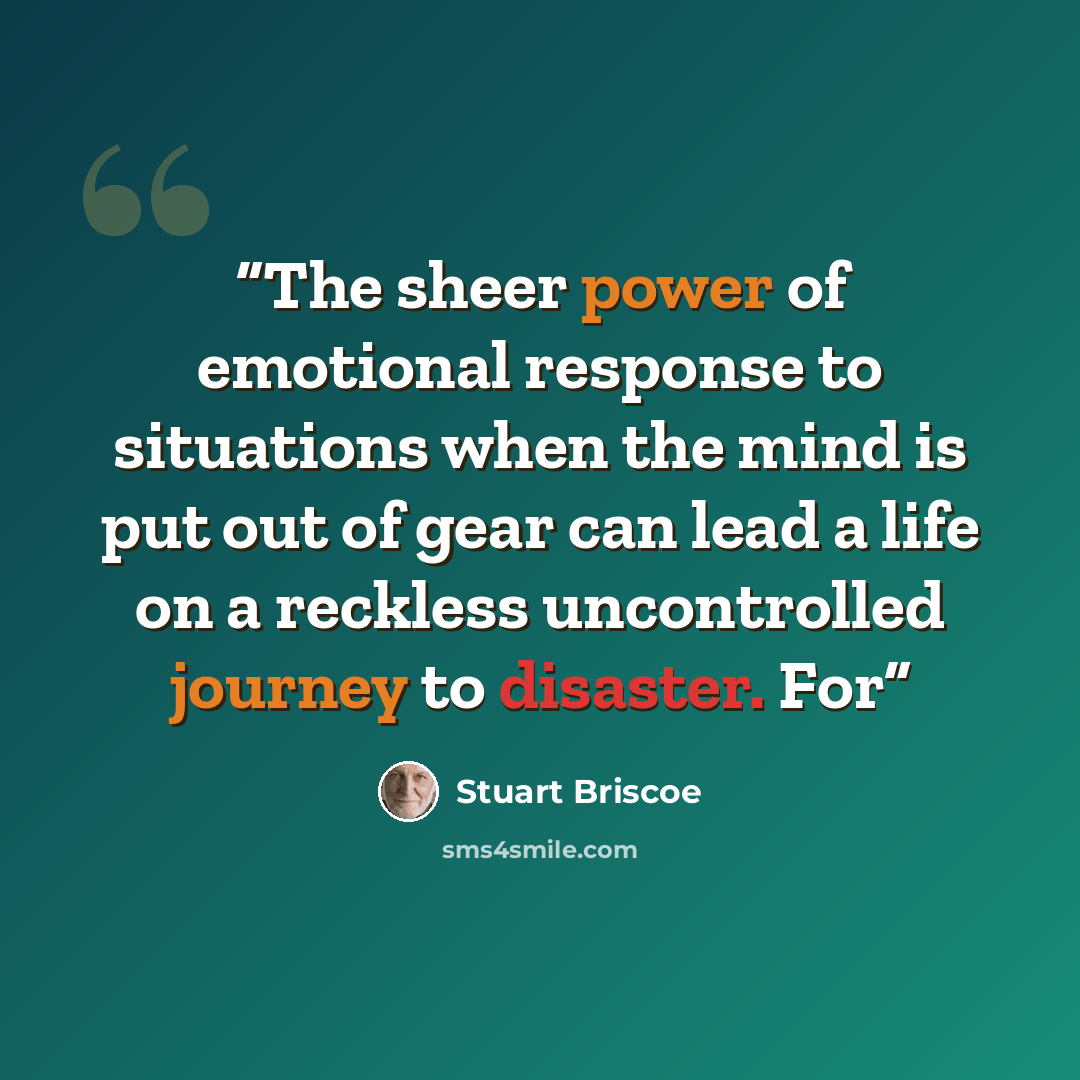 “The sheer power of emotional response to situations when the mind is put out of gear can lead a life on a reckless uncontrolled journey to disaster. For” quote by Stuart Briscoe