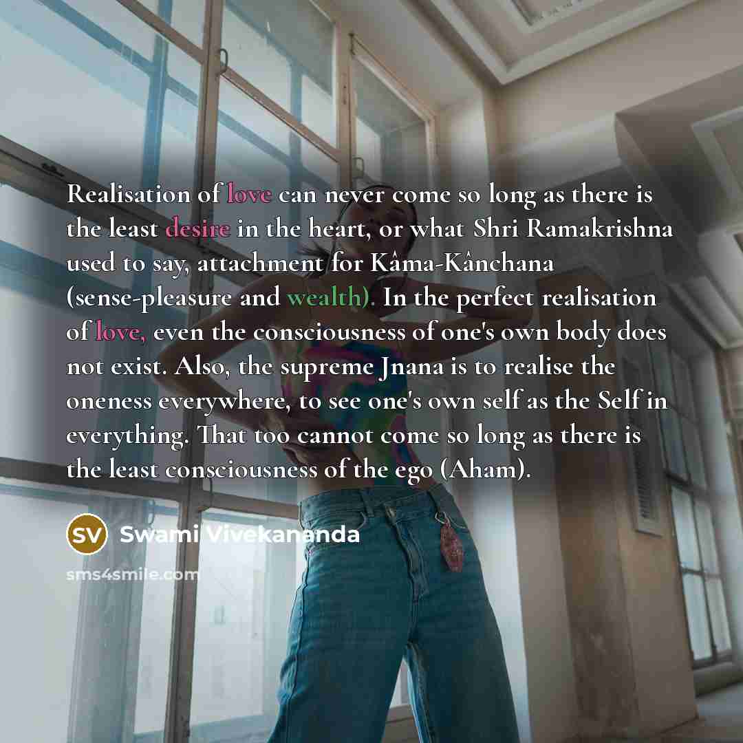 “Realisation of love can never come so long as there is the least desire in the heart, or what Shri Ramakrishna used to say, attachment for Kâma-Kânchana (sense-pleasure and wealth). In the perfect realisation of love, even the consciousness of one's own body does not exist. Also, the supreme Jnana…” quote by Swami Vivekananda