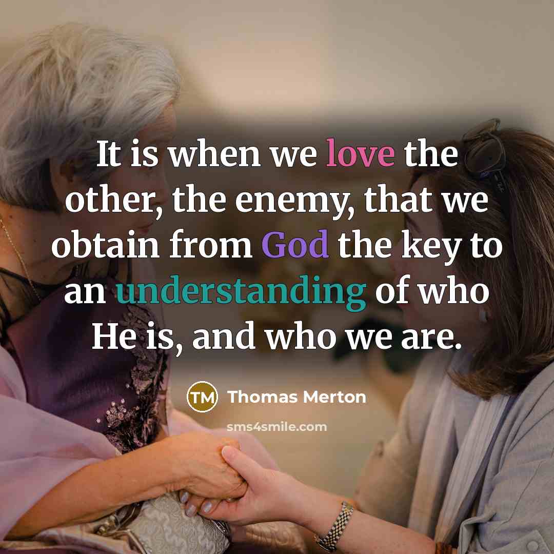 “It is when we love the other, the enemy, that we obtain from God the key to an understanding of who He is, and who we are.” quote by Thomas Merton