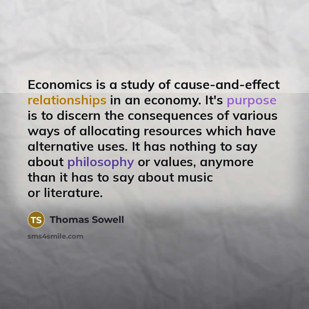 “Economics is a study of cause-and-effect relationships in an economy. It's purpose is to discern the consequences of various ways of allocating resources which have alternative uses. It has nothing to say about philosophy or values, anymore than it has to say about music or literature.” quote by Thomas Sowell