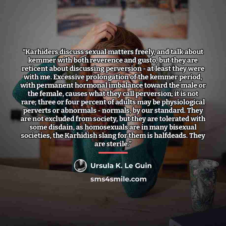 “Karhiders discuss sexual matters freely, and talk about kemmer with both reverence and gusto, but they are reticent about discussing perversion - at least they were with me. Excessive prolongation of the kemmer period, with permanent hormonal imbalance toward the male or the female, causes what…” quote by Ursula K. Le Guin