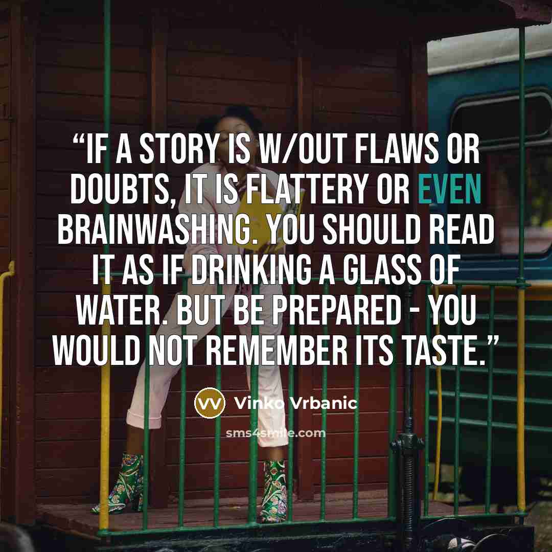 “If a story is w/out flaws or doubts, it is flattery or even brainwashing. You should read it as if drinking a glass of water. But be prepared - you would not remember its taste.” quote by Vinko Vrbanic