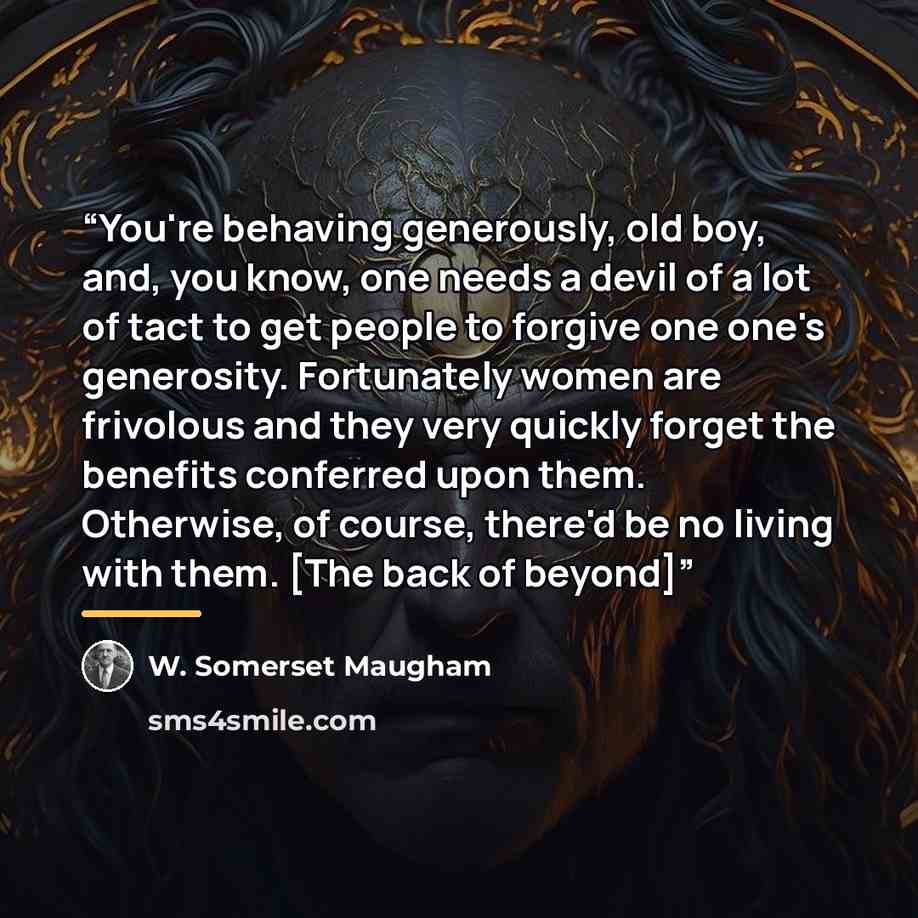 “You're behaving generously, old boy, and, you know, one needs a devil of a lot of tact to get people to forgive one one's generosity. Fortunately women are frivolous and they very quickly forget the benefits conferred upon them. Otherwise, of course, there'd be no living with them. [The back of…” quote by W. Somerset Maugham