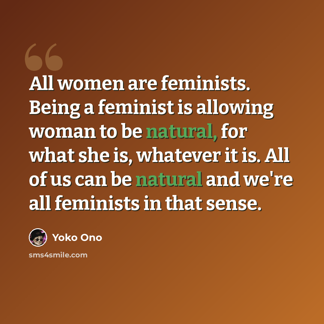 “All women are feminists. Being a feminist is allowing woman to be natural, for what she is, whatever it is. All of us can be natural and we're all feminists in that sense.” quote by Yoko Ono
