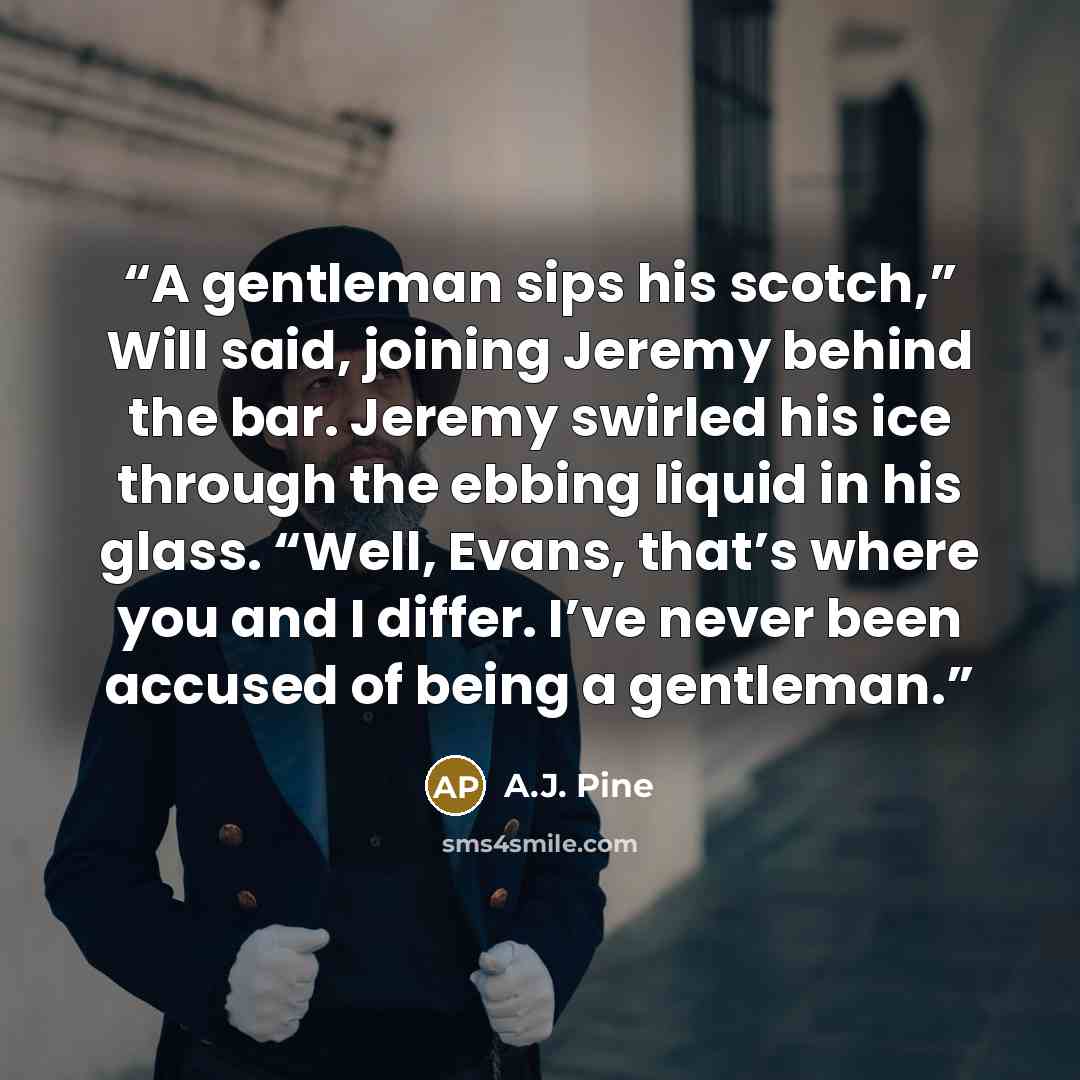 “A gentleman sips his scotch,” Will said, joining Jeremy behind the bar. Jeremy swirled his ice through the ebbing liquid in his glass. “Well, Evans, that’s where you and I differ. I’ve never been accused of being a gentleman.” quote by A.J. Pine