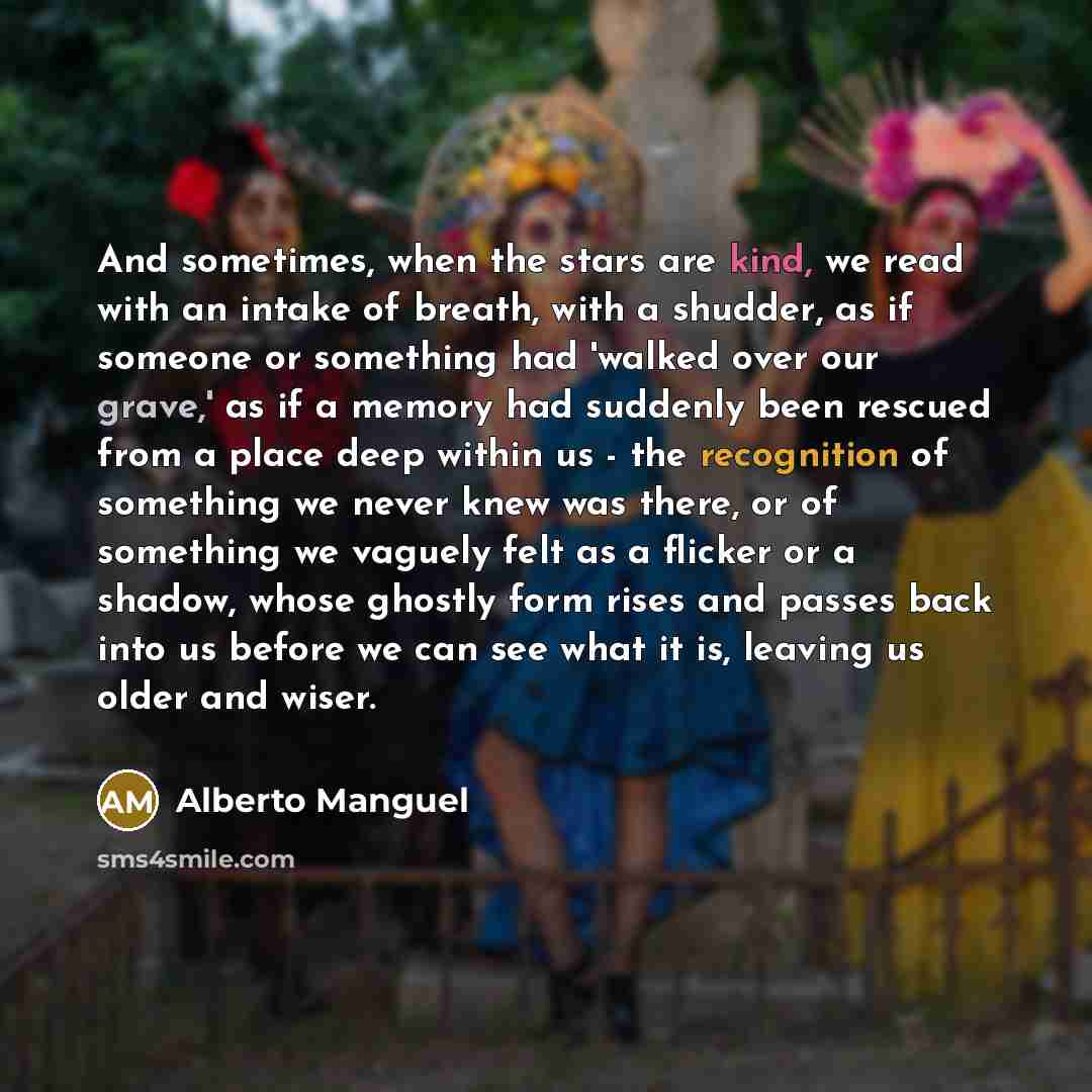 “And sometimes, when the stars are kind, we read with an intake of breath, with a shudder, as if someone or something had 'walked over our grave,' as if a memory had suddenly been rescued from a place deep within us - the recognition of something we never knew was there, or of something we vaguely…” quote by Alberto Manguel