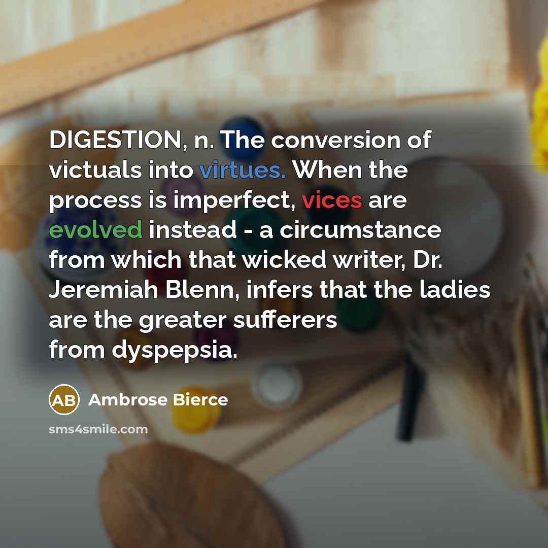 “DIGESTION, n. The conversion of victuals into virtues. When the process is imperfect, vices are evolved instead - a circumstance from which that wicked writer, Dr. Jeremiah Blenn, infers that the ladies are the greater sufferers from dyspepsia.” quote by Ambrose Bierce