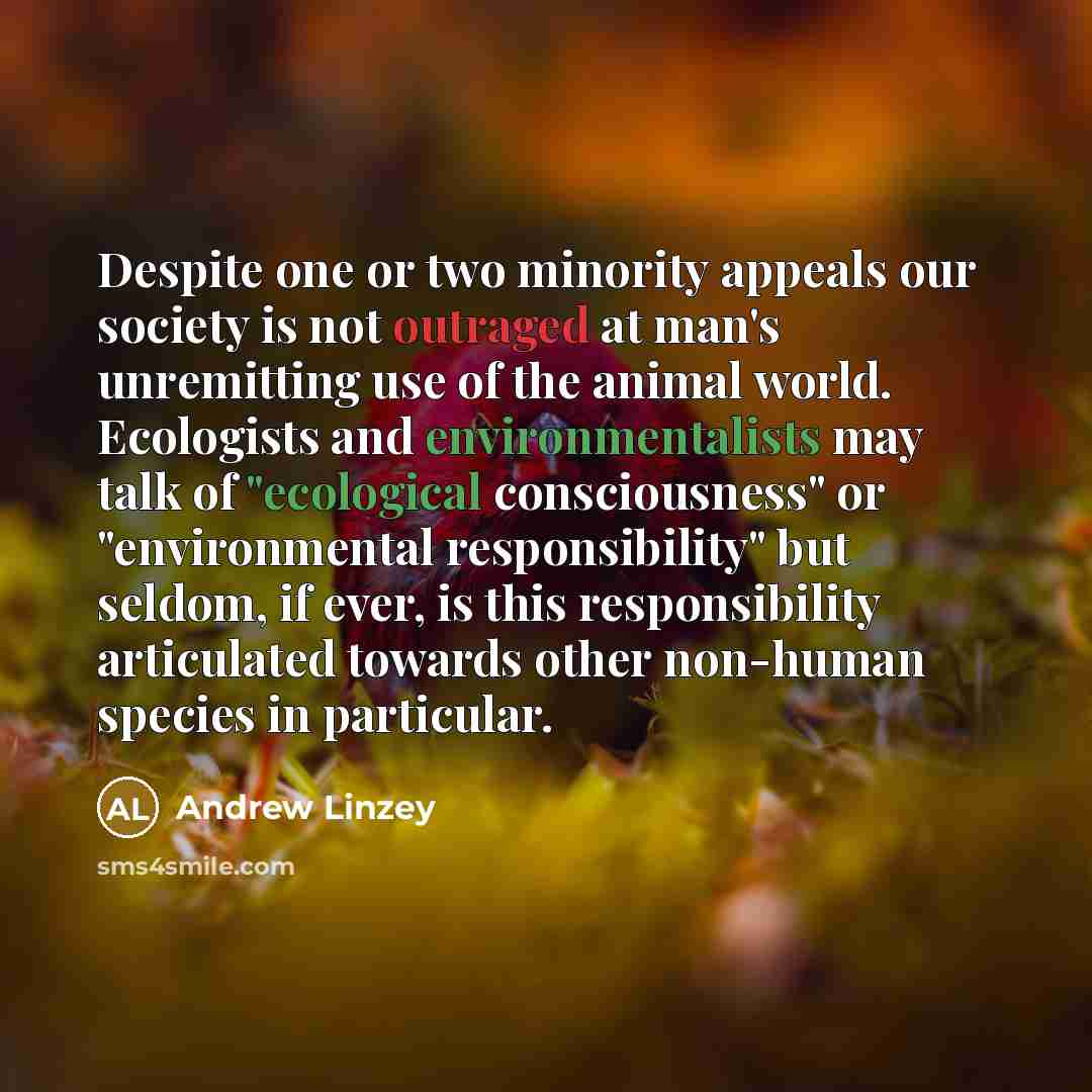“Despite one or two minority appeals our society is not outraged at man's unremitting use of the animal world. Ecologists and environmentalists may talk of "ecological consciousness" or "environmental responsibility" but seldom, if ever, is this responsibility articulated towards other non-human…” quote by Andrew Linzey