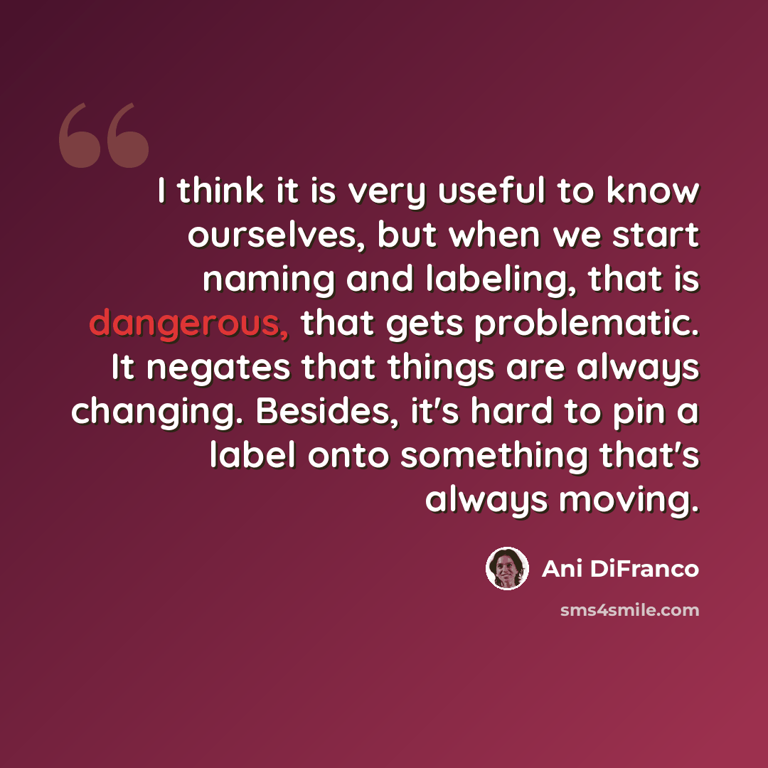 “I think it is very useful to know ourselves, but when we start naming and labeling, that is dangerous, that gets problematic. It negates that things are always changing. Besides, it's hard to pin a label onto something that's always moving.” quote by Ani DiFranco