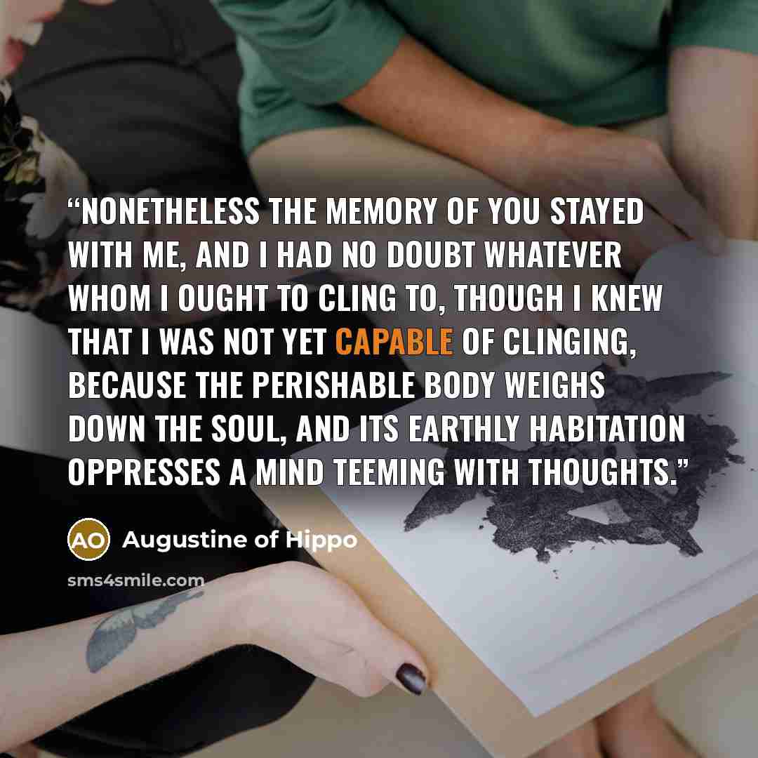 “Nonetheless the memory of you stayed with me, and I had no doubt whatever whom I ought to cling to, though I knew that I was not yet capable of clinging, because the perishable body weighs down the soul, and its earthly habitation oppresses a mind teeming with thoughts.” quote by Augustine of Hippo
