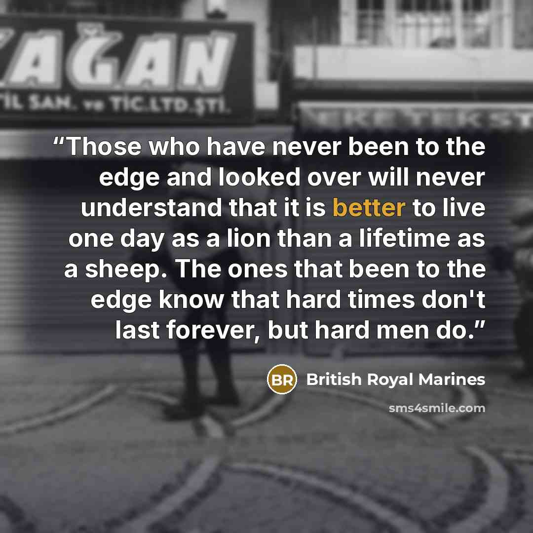 “Those who have never been to the edge and looked over will never understand that it is better to live one day as a lion than a lifetime as a sheep. The ones that been to the edge know that hard times don't last forever, but hard men do.” quote by British Royal Marines
