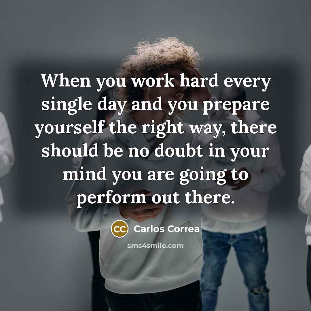 “When you work hard every single day and you prepare yourself the right way, there should be no doubt in your mind you are going to perform out there.” quote by Carlos Correa