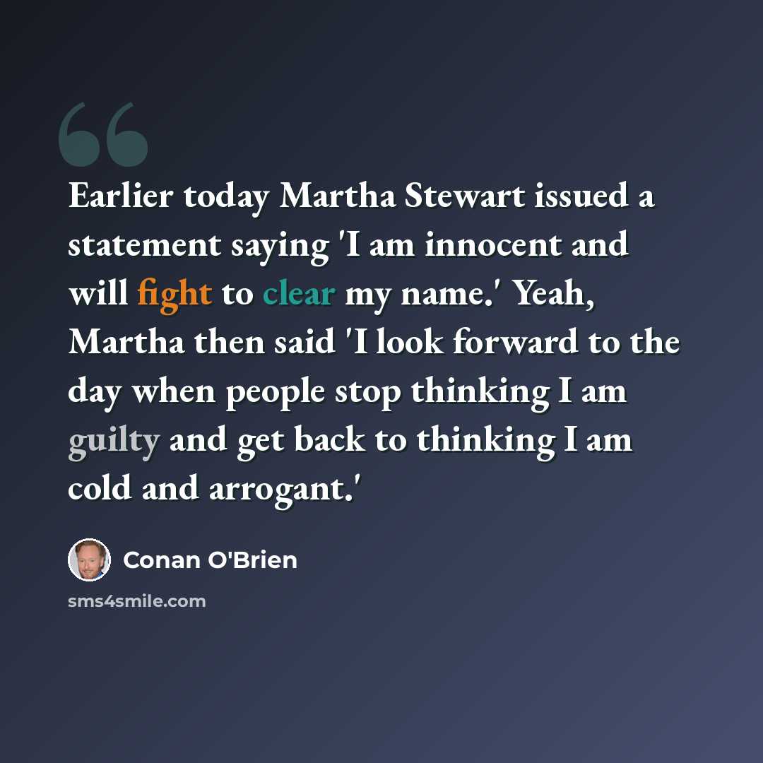 “Earlier today Martha Stewart issued a statement saying 'I am innocent and will fight to clear my name.' Yeah, Martha then said 'I look forward to the day when people stop thinking I am guilty and get back to thinking I am cold and arrogant.'” quote by Conan O'Brien