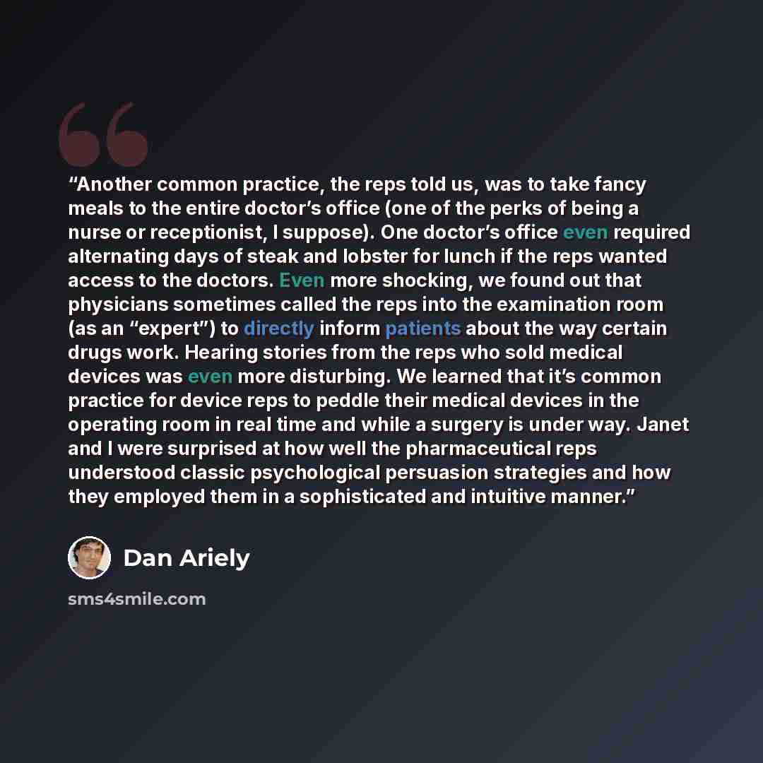 “Another common practice, the reps told us, was to take fancy meals to the entire doctor’s office (one of the perks of being a nurse or receptionist, I suppose). One doctor’s office even required alternating days of steak and lobster for lunch if the reps wanted access to the doctors. Even more…” quote by Dan Ariely