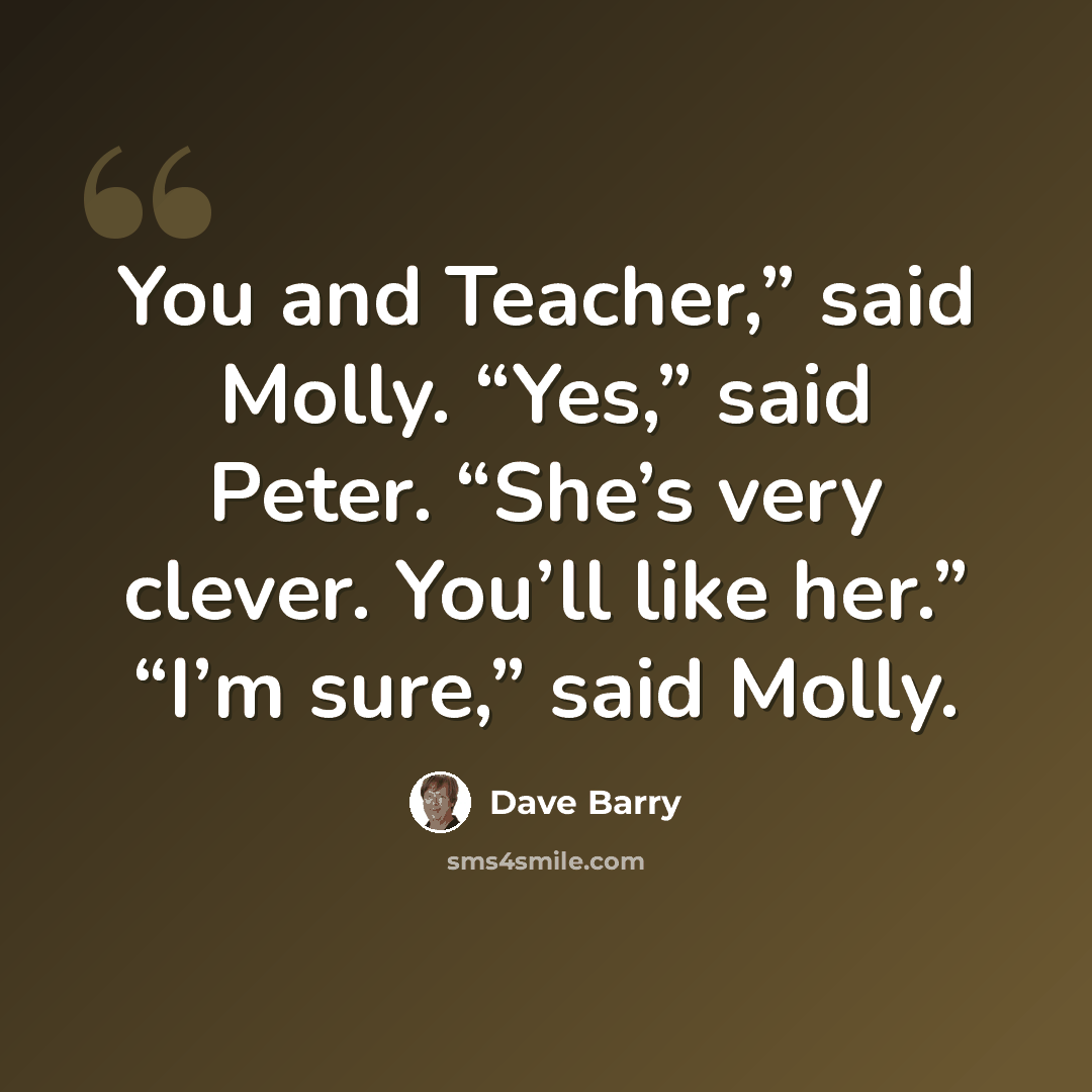 “You and Teacher,” said Molly. “Yes,” said Peter. “She’s very clever. You’ll like her.” “I’m sure,” said Molly.” quote by Dave Barry
