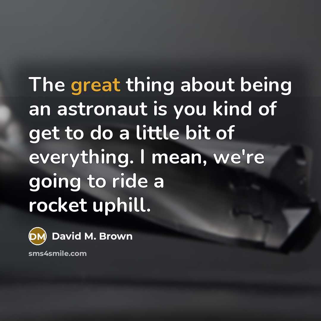 “The great thing about being an astronaut is you kind of get to do a little bit of everything. I mean, we're going to ride a rocket uphill.” quote by David M. Brown