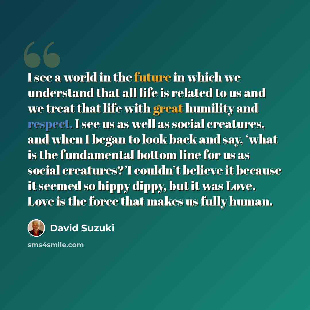 “I see a world in the future in which we understand that all life is related to us and we treat that life with great humility and respect. I see us as well as social creatures, and when I began to look back and say, ‘what is the fundamental bottom line for us as social creatures?’I couldn’t believe…” quote by David Suzuki