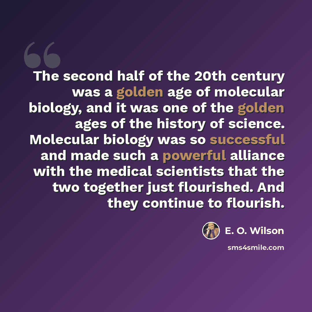 “The second half of the 20th century was a golden age of molecular biology, and it was one of the golden ages of the history of science. Molecular biology was so successful and made such a powerful alliance with the medical scientists that the two together just flourished. And they continue to…” quote by E. O. Wilson