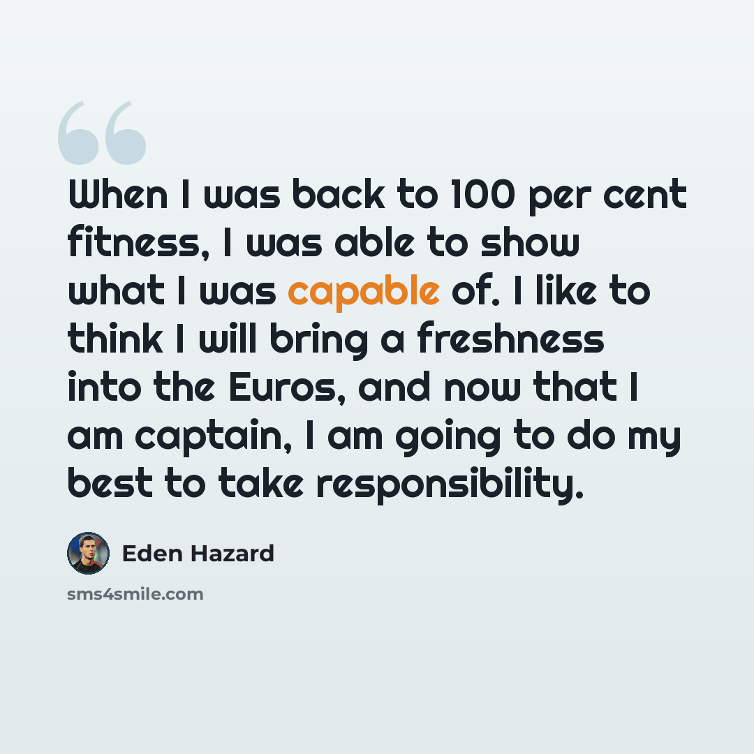 “When I was back to 100 per cent fitness, I was able to show what I was capable of. I like to think I will bring a freshness into the Euros, and now that I am captain, I am going to do my best to take responsibility.” quote by Eden Hazard